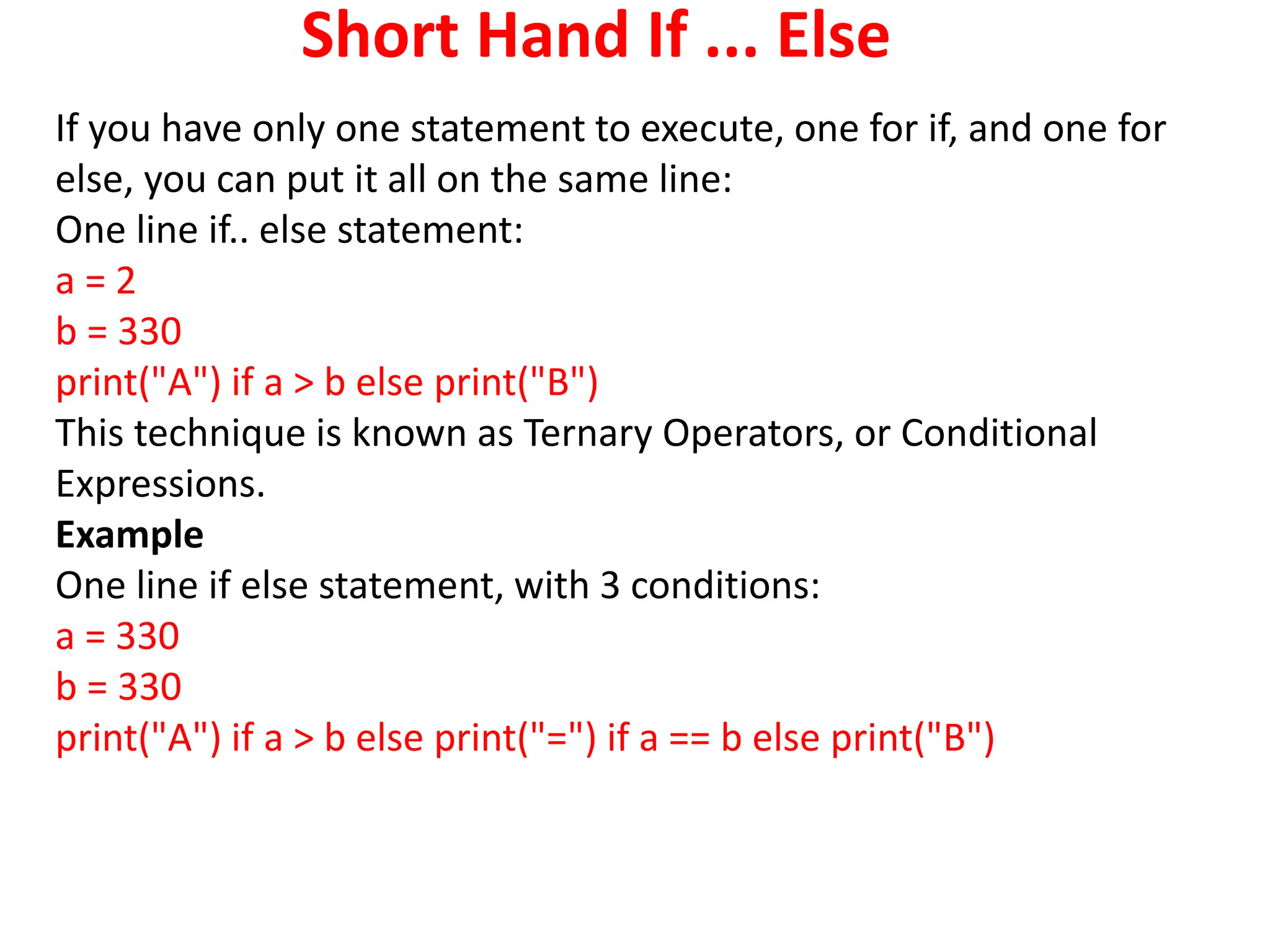 Short Hand If ... Else
If you have only one statement to execute, one for if, and one for
else, you can put it all on the same line:
One line if.. else statement:
a = 2
b = 330
print("A") if a > b else print("B")
This technique is known as Ternary Operators, or Conditional
Expressions.
Example
One line if else statement, with 3 conditions:
a = 330
b = 330
print("A") if a > b else print("=") if a == b else print("B")
 
