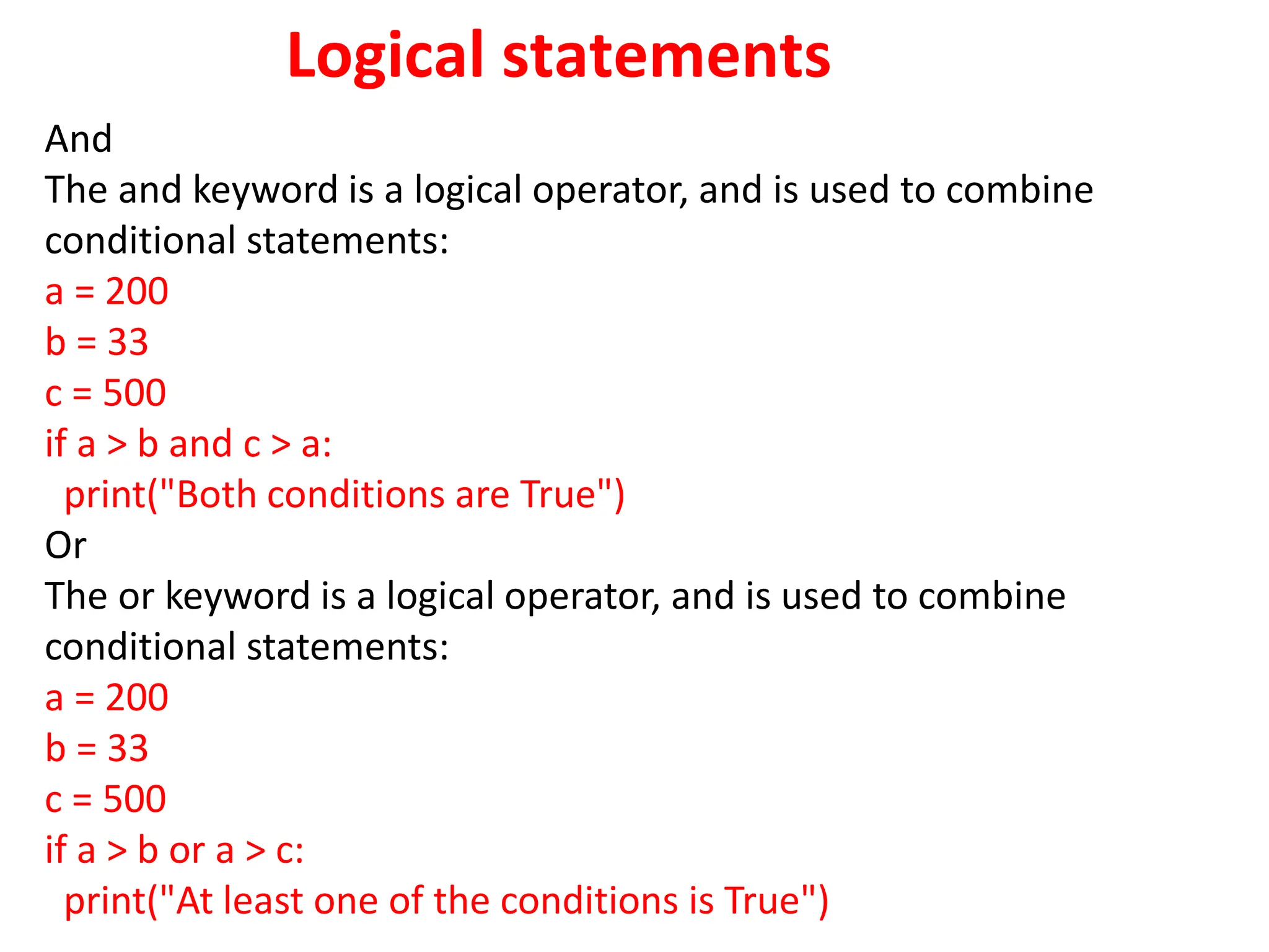 Logical statements
And
The and keyword is a logical operator, and is used to combine
conditional statements:
a = 200
b = 33
c = 500
if a > b and c > a:
print("Both conditions are True")
Or
The or keyword is a logical operator, and is used to combine
conditional statements:
a = 200
b = 33
c = 500
if a > b or a > c:
print("At least one of the conditions is True")
 