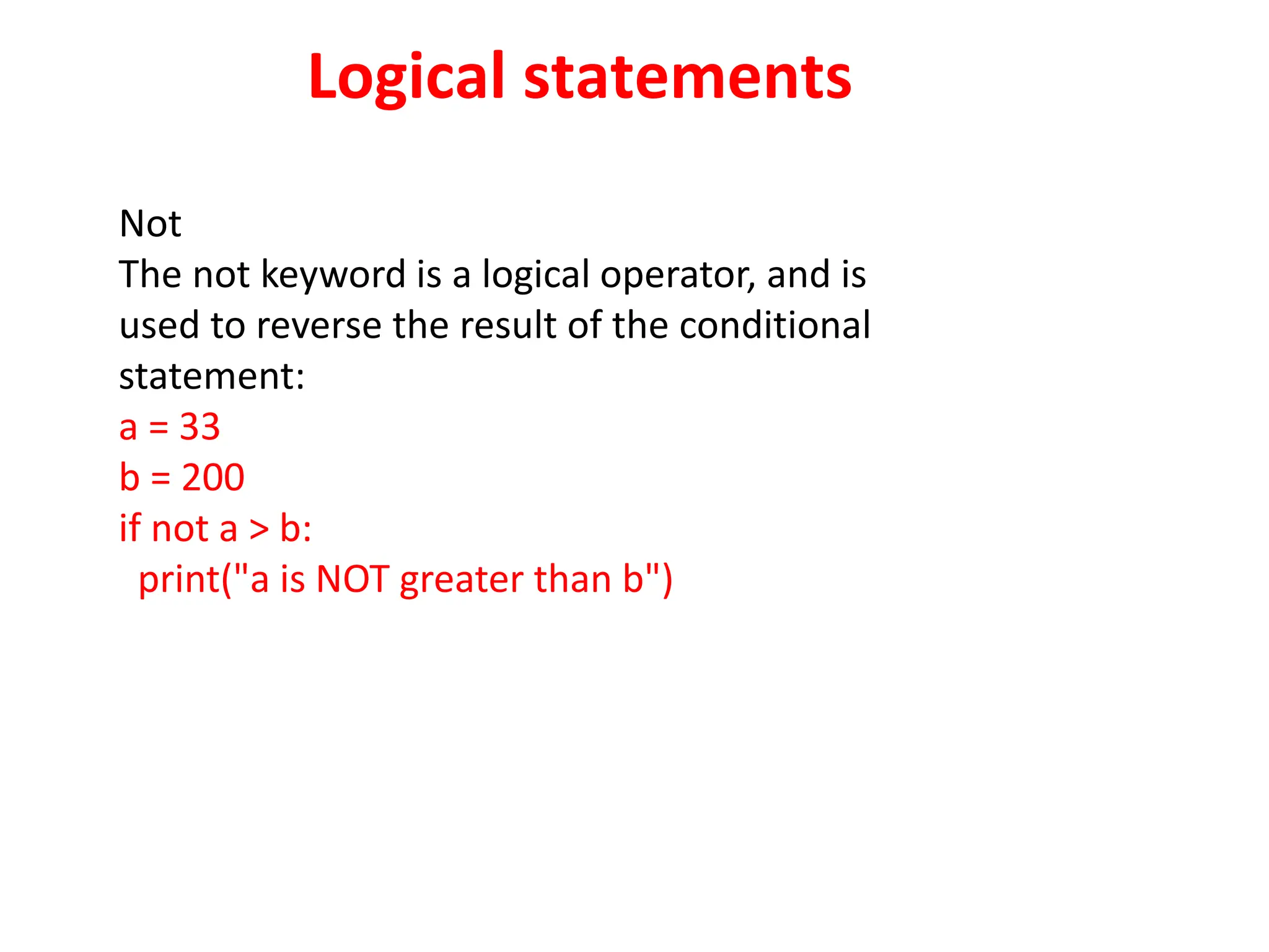 Logical statements
Not
The not keyword is a logical operator, and is
used to reverse the result of the conditional
statement:
a = 33
b = 200
if not a > b:
print("a is NOT greater than b")
 