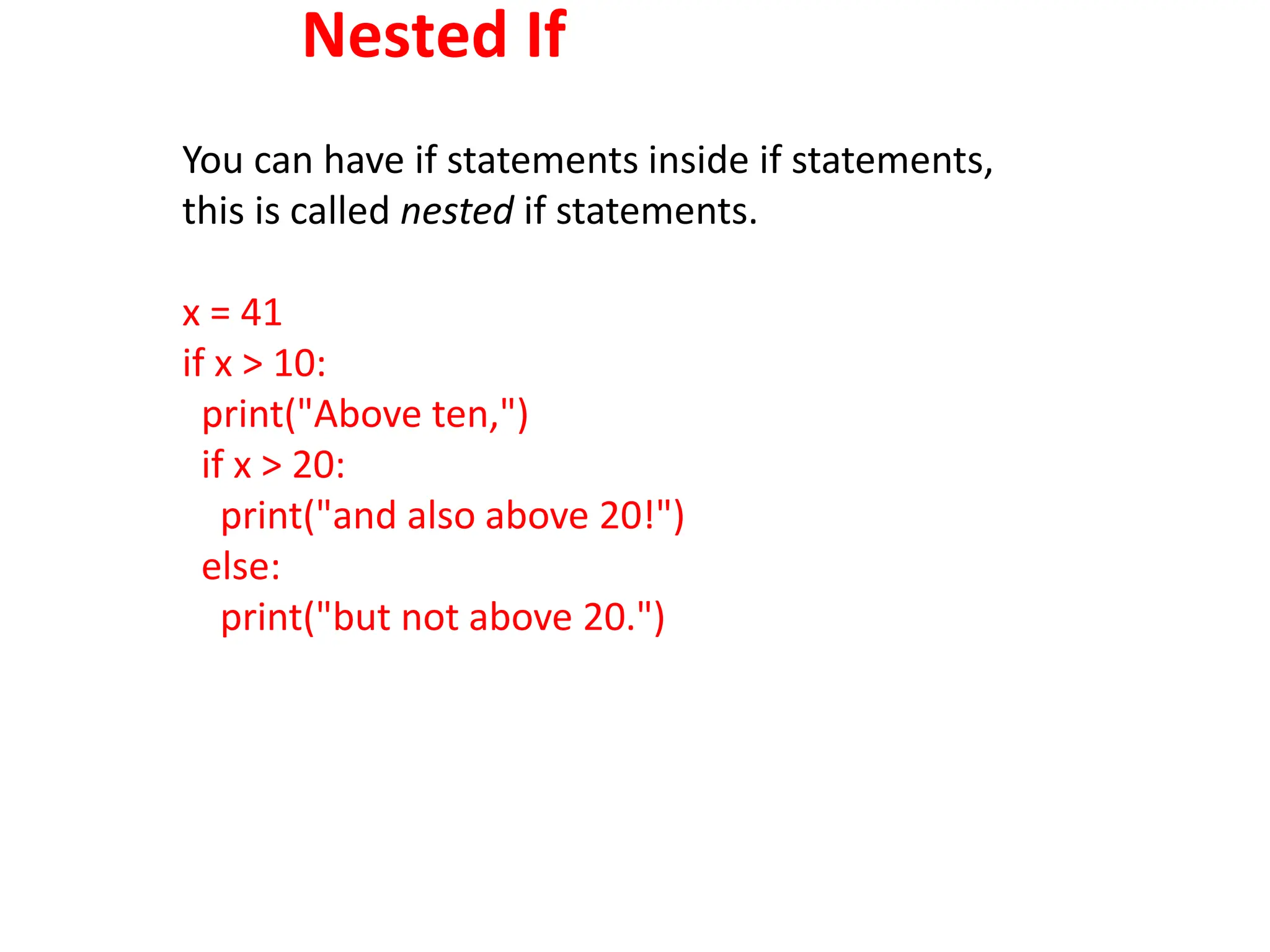 Nested If
You can have if statements inside if statements,
this is called nested if statements.
x = 41
if x > 10:
print("Above ten,")
if x > 20:
print("and also above 20!")
else:
print("but not above 20.")
 