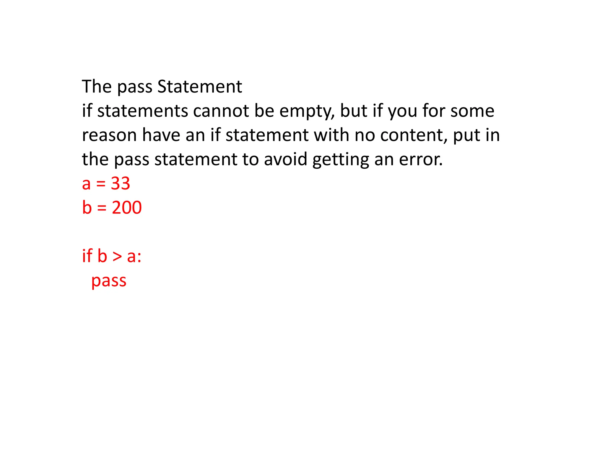 The pass Statement
if statements cannot be empty, but if you for some
reason have an if statement with no content, put in
the pass statement to avoid getting an error.
a = 33
b = 200
if b > a:
pass
 
