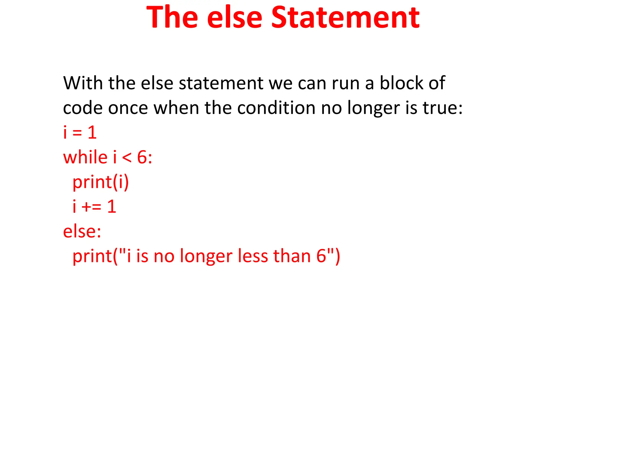 The else Statement
With the else statement we can run a block of
code once when the condition no longer is true:
i = 1
while i < 6:
print(i)
i += 1
else:
print("i is no longer less than 6")
 