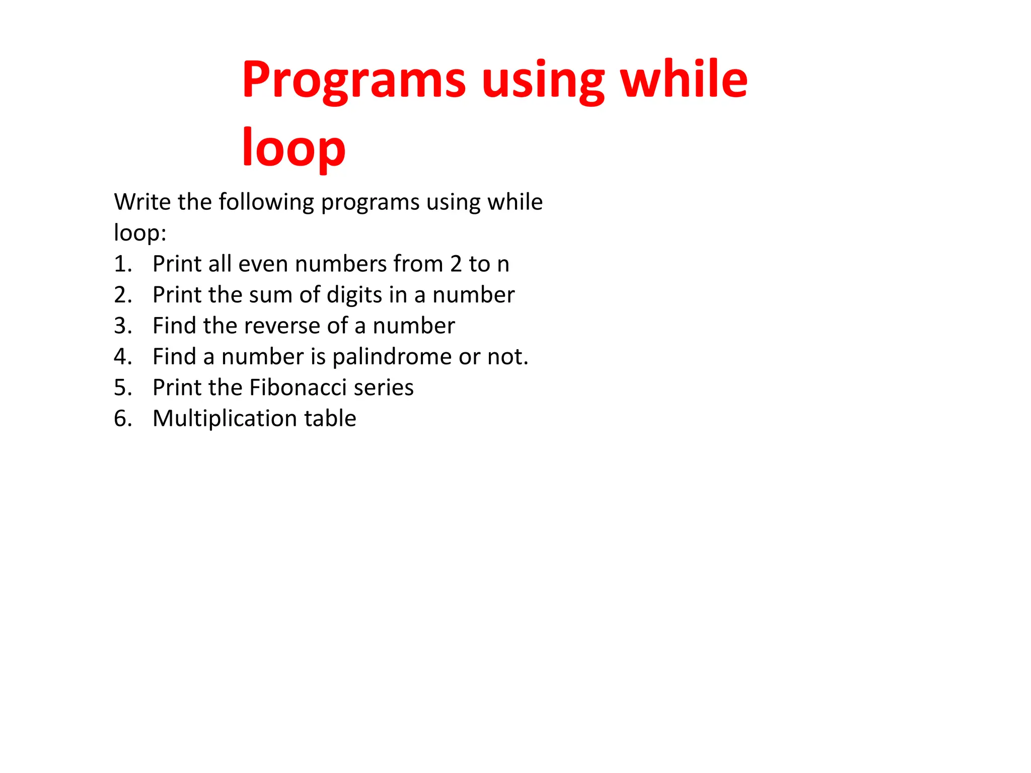 Programs using while
loop
Write the following programs using while
loop:
1. Print all even numbers from 2 to n
2. Print the sum of digits in a number
3. Find the reverse of a number
4. Find a number is palindrome or not.
5. Print the Fibonacci series
6. Multiplication table
 