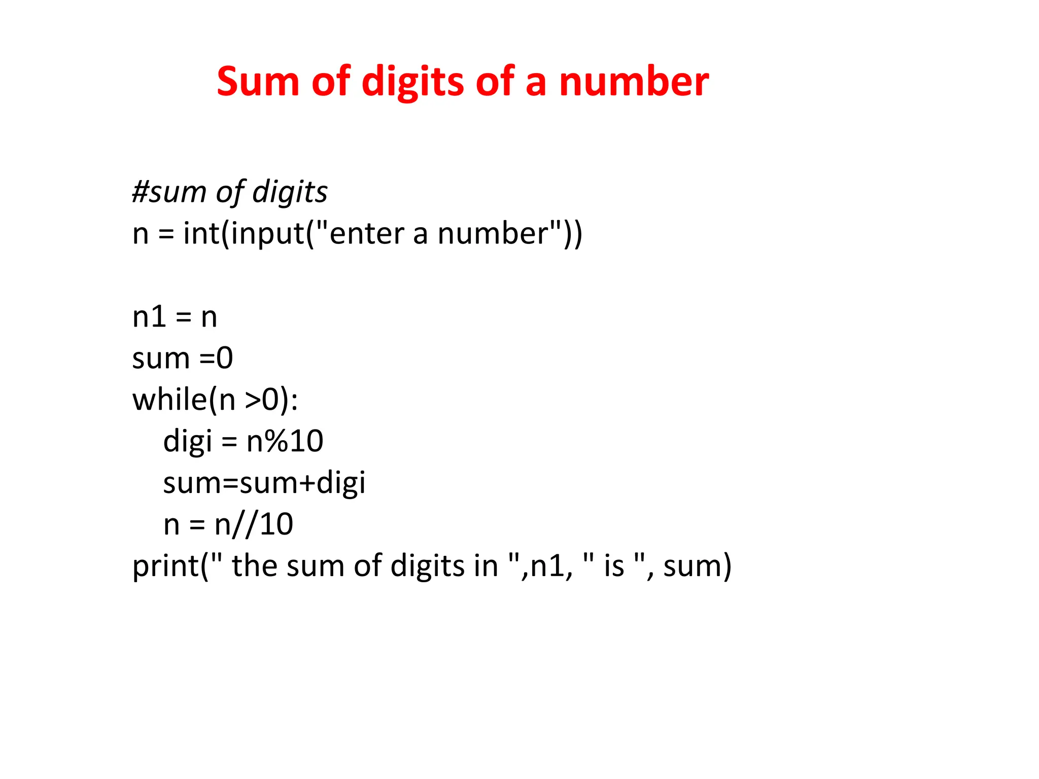 Sum of digits of a number
#sum of digits
n = int(input("enter a number"))
n1 = n
sum =0
while(n >0):
digi = n%10
sum=sum+digi
n = n//10
print(" the sum of digits in ",n1, " is ", sum)
 