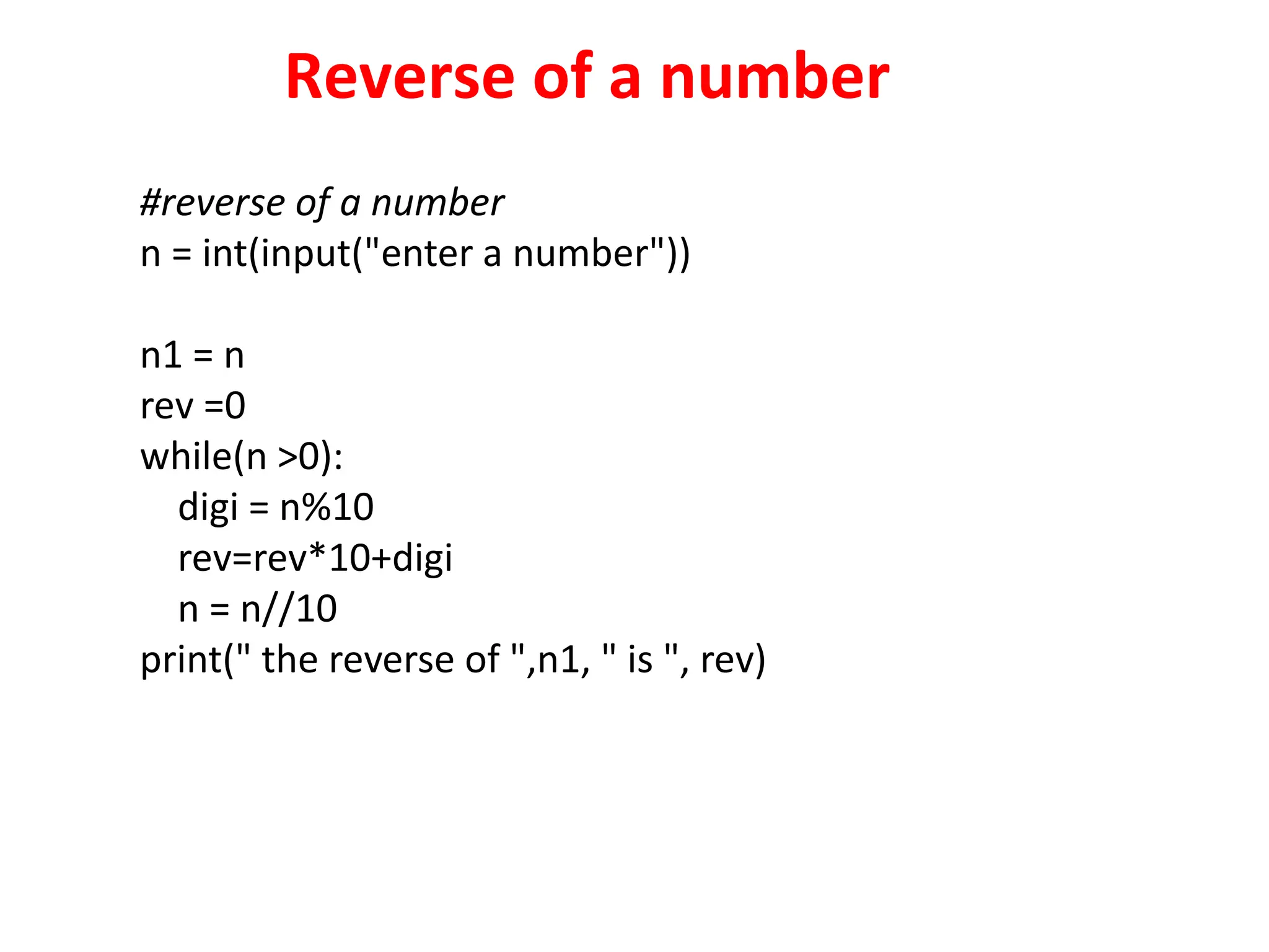 Reverse of a number
#reverse of a number
n = int(input("enter a number"))
n1 = n
rev =0
while(n >0):
digi = n%10
rev=rev*10+digi
n = n//10
print(" the reverse of ",n1, " is ", rev)
 