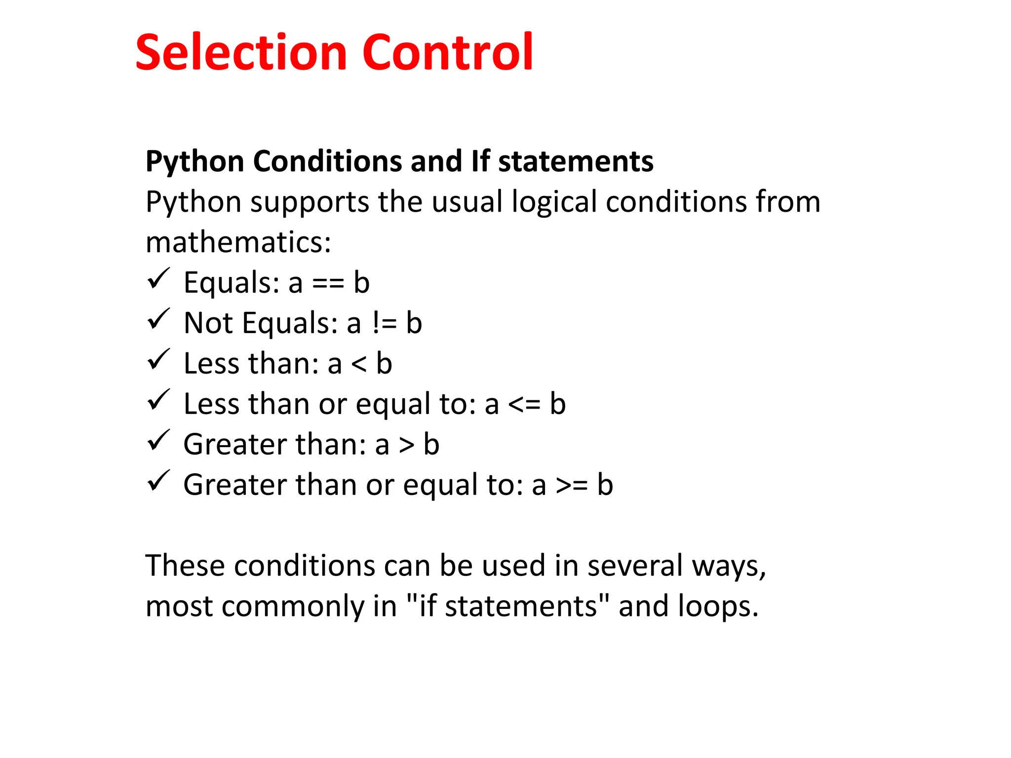 Selection Control
Python Conditions and If statements
Python supports the usual logical conditions from
mathematics:
 Equals: a == b
 Not Equals: a != b
 Less than: a < b
 Less than or equal to: a <= b
 Greater than: a > b
 Greater than or equal to: a >= b
These conditions can be used in several ways,
most commonly in "if statements" and loops.
 