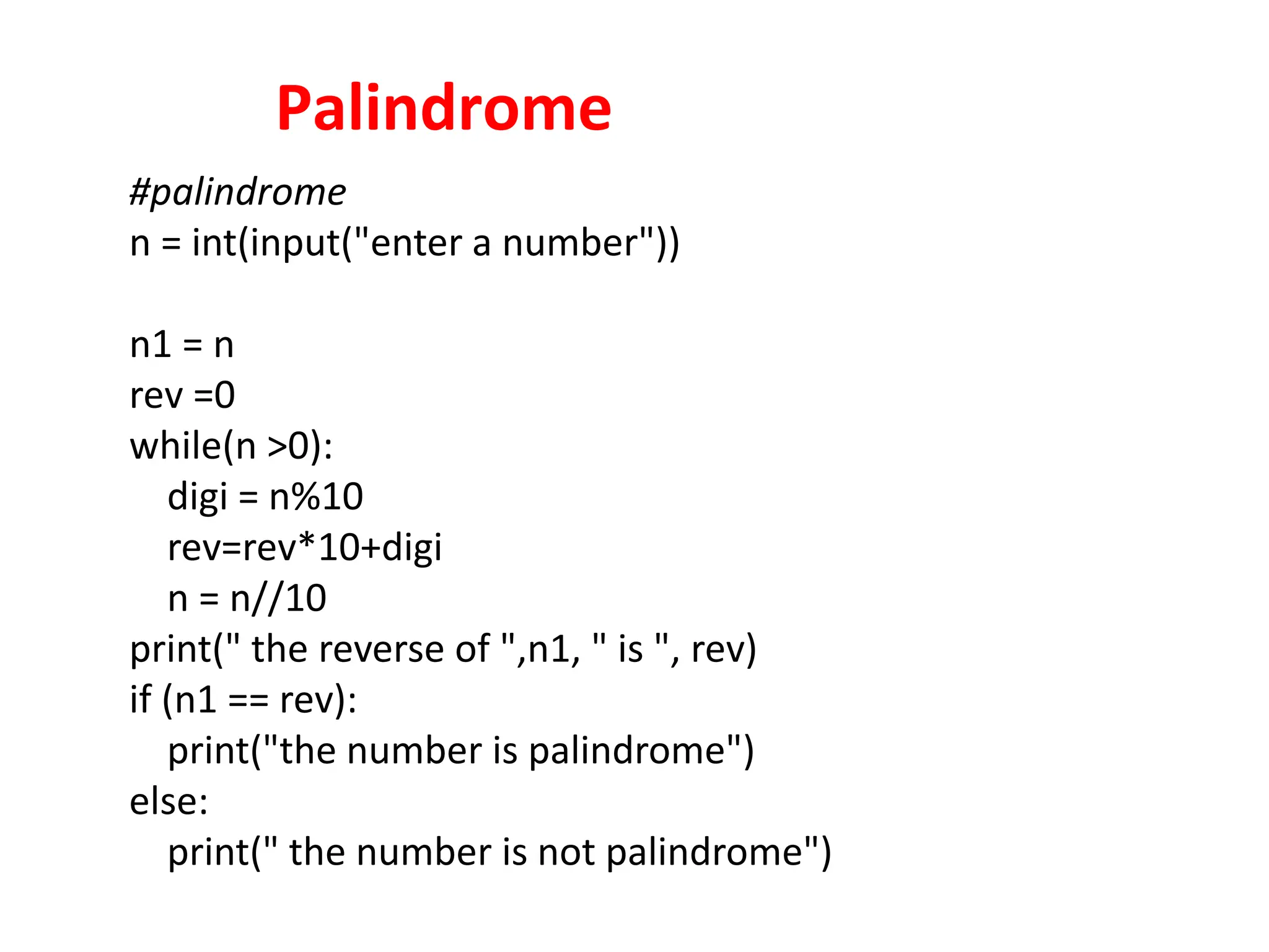 Palindrome
#palindrome
n = int(input("enter a number"))
n1 = n
rev =0
while(n >0):
digi = n%10
rev=rev*10+digi
n = n//10
print(" the reverse of ",n1, " is ", rev)
if (n1 == rev):
print("the number is palindrome")
else:
print(" the number is not palindrome")
 
