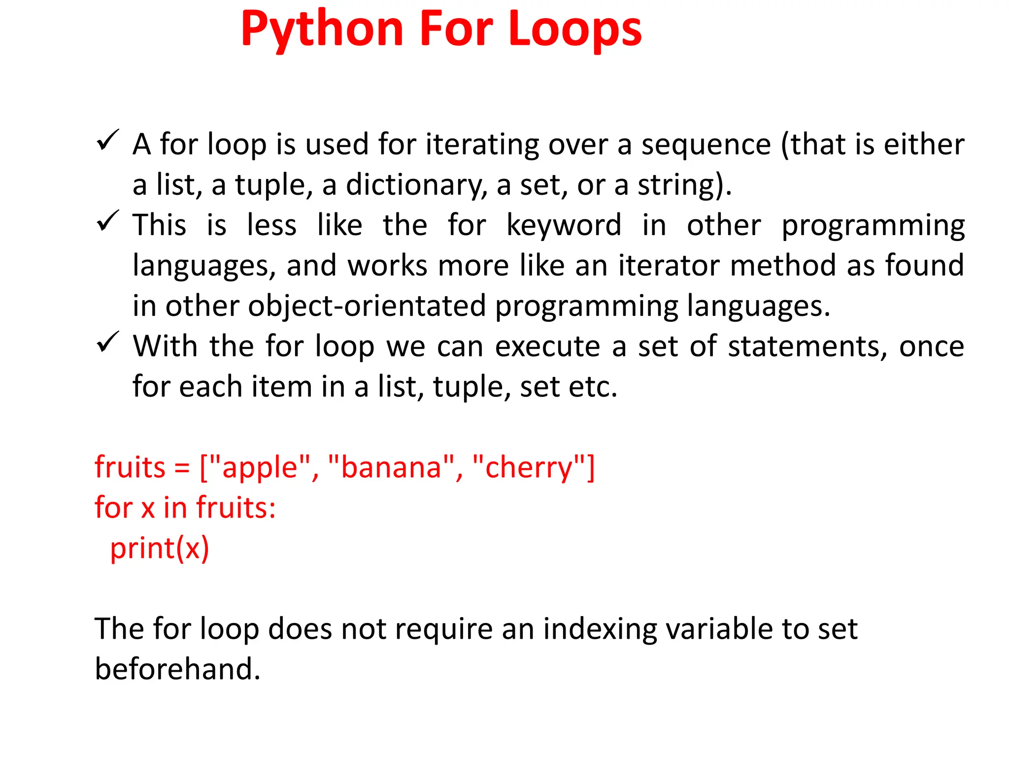Python For Loops
 A for loop is used for iterating over a sequence (that is either
a list, a tuple, a dictionary, a set, or a string).
 This is less like the for keyword in other programming
languages, and works more like an iterator method as found
in other object-orientated programming languages.
 With the for loop we can execute a set of statements, once
for each item in a list, tuple, set etc.
fruits = ["apple", "banana", "cherry"]
for x in fruits:
print(x)
The for loop does not require an indexing variable to set
beforehand.
 