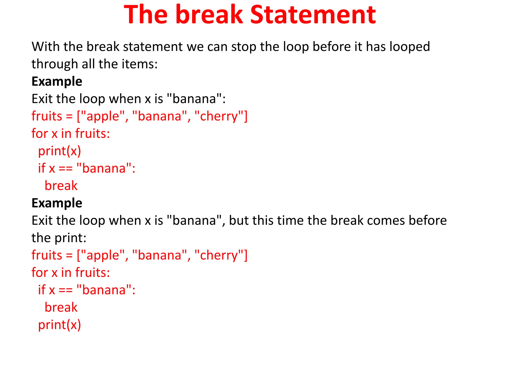 The break Statement
With the break statement we can stop the loop before it has looped
through all the items:
Example
Exit the loop when x is "banana":
fruits = ["apple", "banana", "cherry"]
for x in fruits:
print(x)
if x == "banana":
break
Example
Exit the loop when x is "banana", but this time the break comes before
the print:
fruits = ["apple", "banana", "cherry"]
for x in fruits:
if x == "banana":
break
print(x)
 