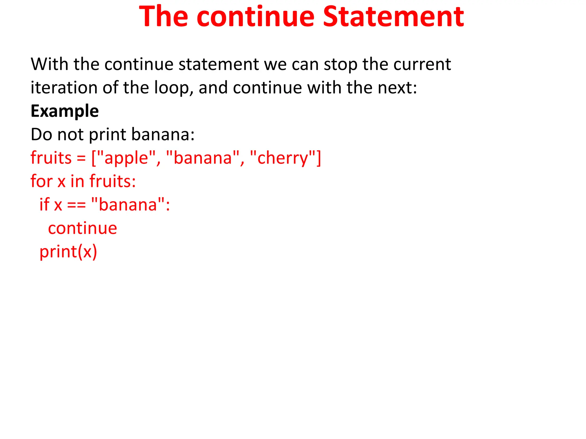 The continue Statement
With the continue statement we can stop the current
iteration of the loop, and continue with the next:
Example
Do not print banana:
fruits = ["apple", "banana", "cherry"]
for x in fruits:
if x == "banana":
continue
print(x)
 