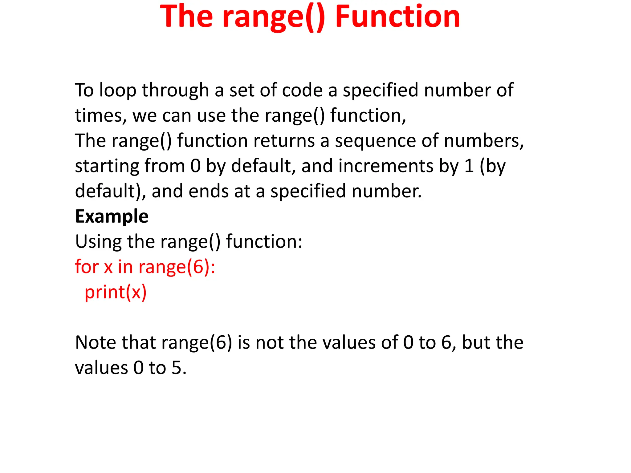 The range() Function
To loop through a set of code a specified number of
times, we can use the range() function,
The range() function returns a sequence of numbers,
starting from 0 by default, and increments by 1 (by
default), and ends at a specified number.
Example
Using the range() function:
for x in range(6):
print(x)
Note that range(6) is not the values of 0 to 6, but the
values 0 to 5.
 