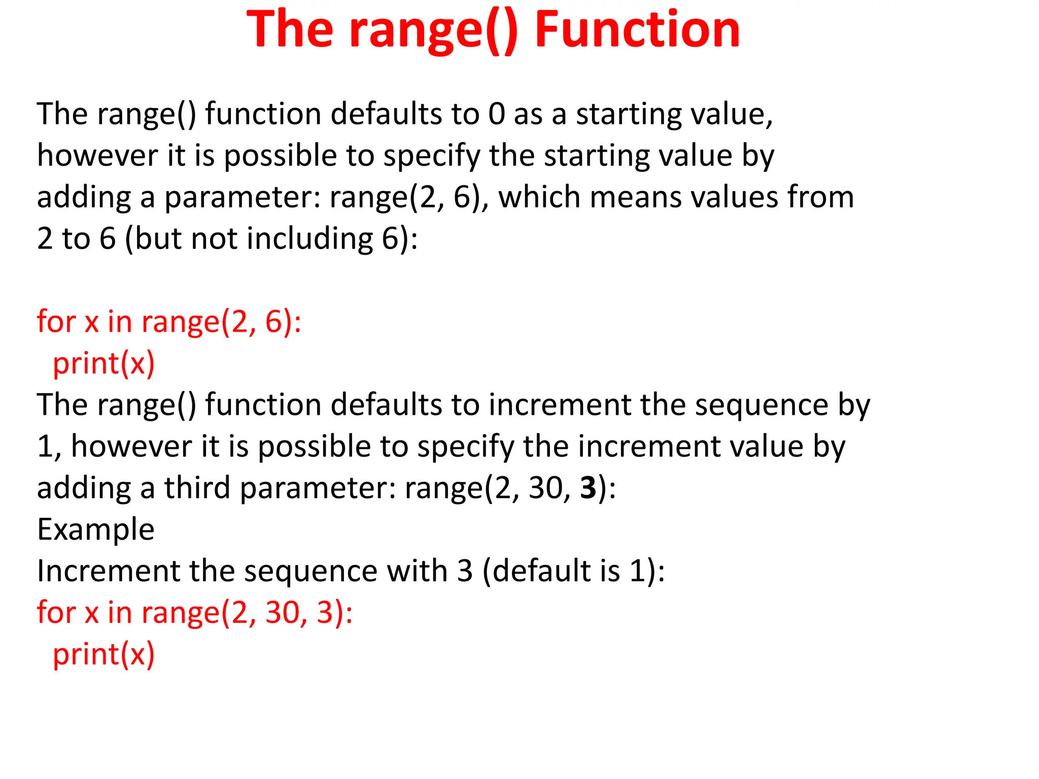 The range() Function
The range() function defaults to 0 as a starting value,
however it is possible to specify the starting value by
adding a parameter: range(2, 6), which means values from
2 to 6 (but not including 6):
for x in range(2, 6):
print(x)
The range() function defaults to increment the sequence by
1, however it is possible to specify the increment value by
adding a third parameter: range(2, 30, 3):
Example
Increment the sequence with 3 (default is 1):
for x in range(2, 30, 3):
print(x)
 