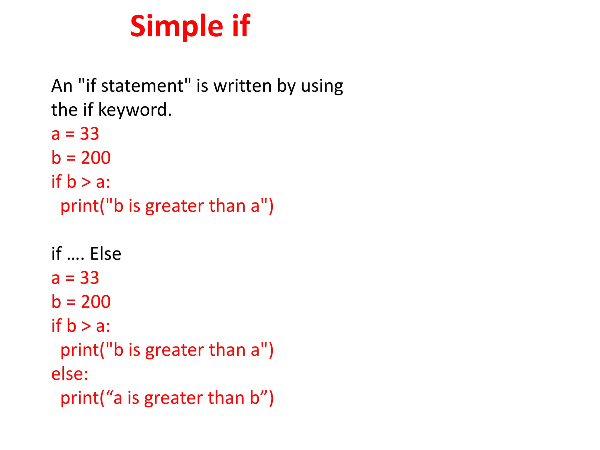 Simple if
An "if statement" is written by using
the if keyword.
a = 33
b = 200
if b > a:
print("b is greater than a")
if …. Else
a = 33
b = 200
if b > a:
print("b is greater than a")
else:
print(“a is greater than b”)
 