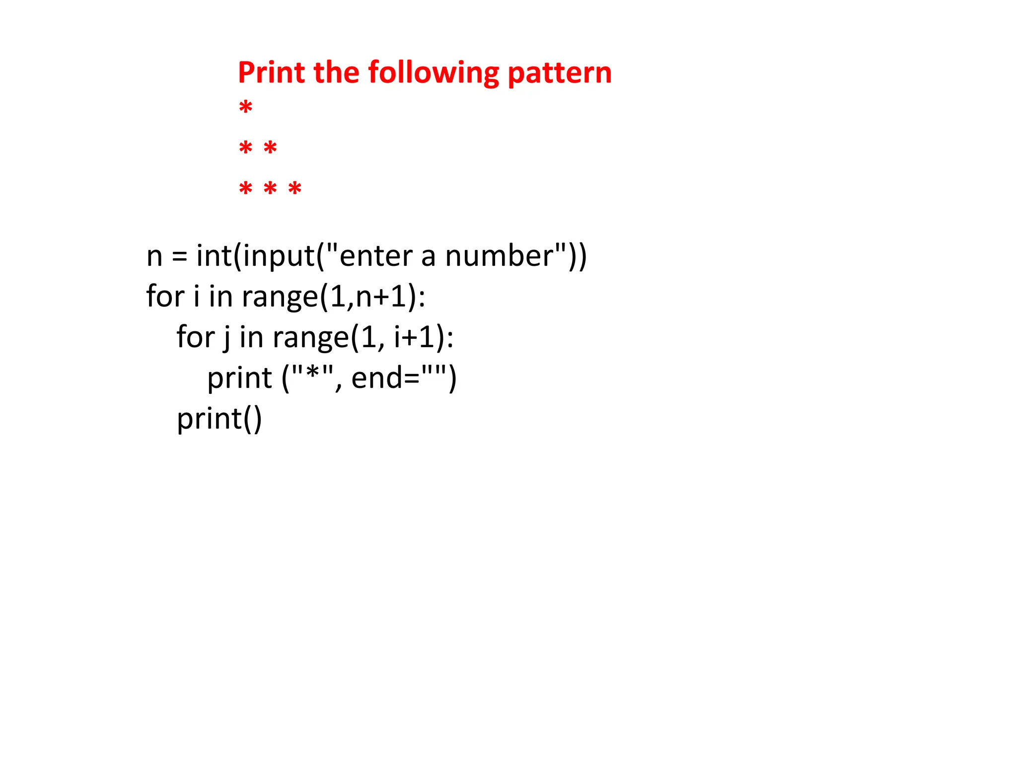 Print the following pattern
*
* *
* * *
n = int(input("enter a number"))
for i in range(1,n+1):
for j in range(1, i+1):
print ("*", end="")
print()
 