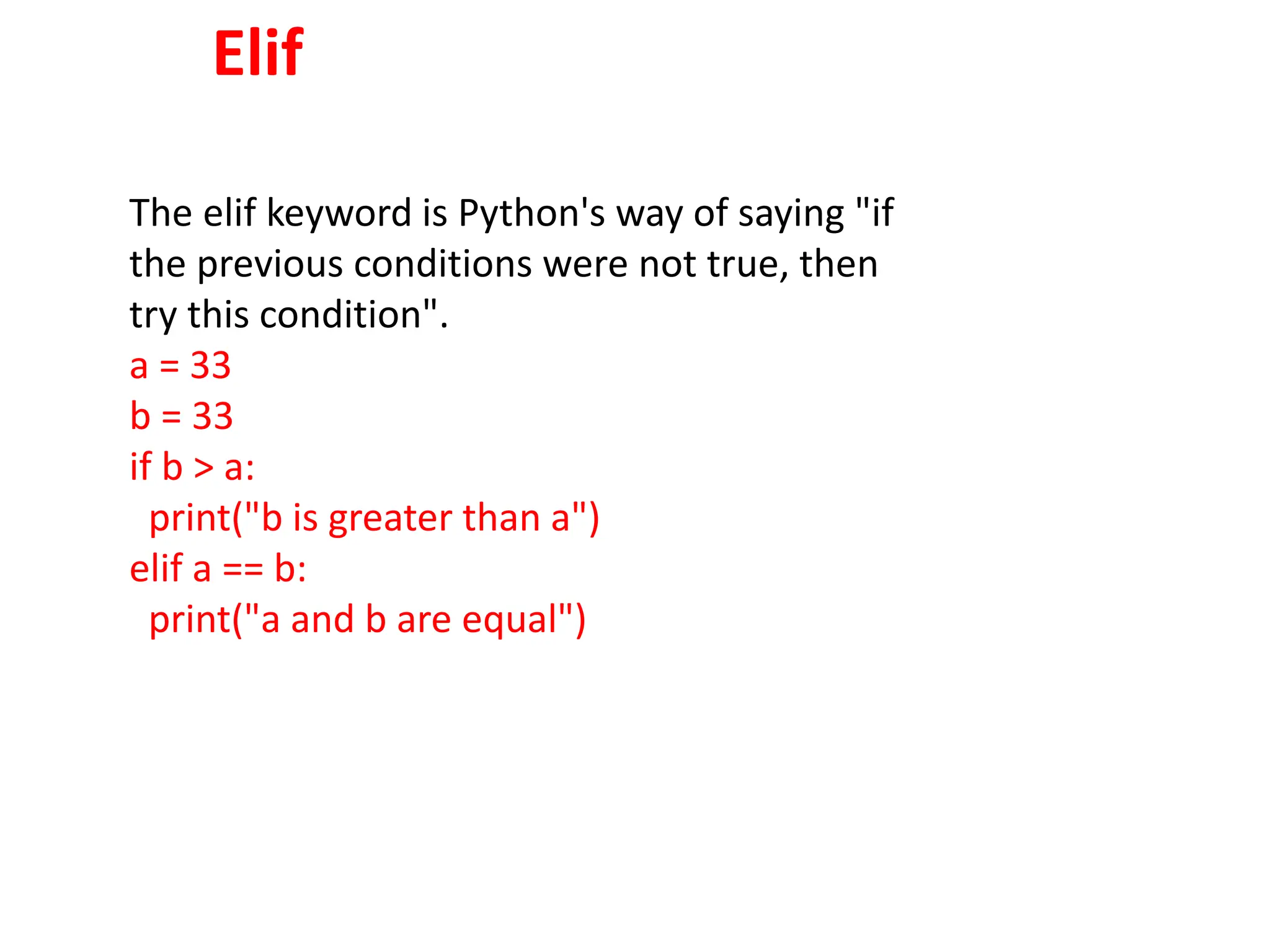 Elif
The elif keyword is Python's way of saying "if
the previous conditions were not true, then
try this condition".
a = 33
b = 33
if b > a:
print("b is greater than a")
elif a == b:
print("a and b are equal")
 
