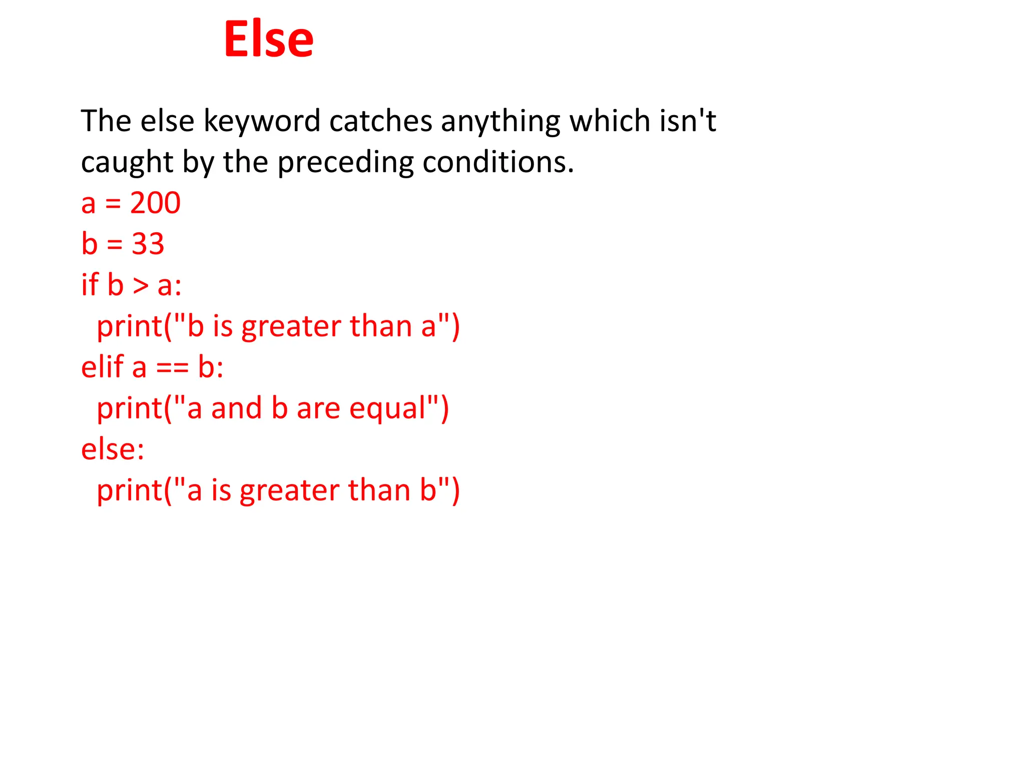 Else
The else keyword catches anything which isn't
caught by the preceding conditions.
a = 200
b = 33
if b > a:
print("b is greater than a")
elif a == b:
print("a and b are equal")
else:
print("a is greater than b")
 