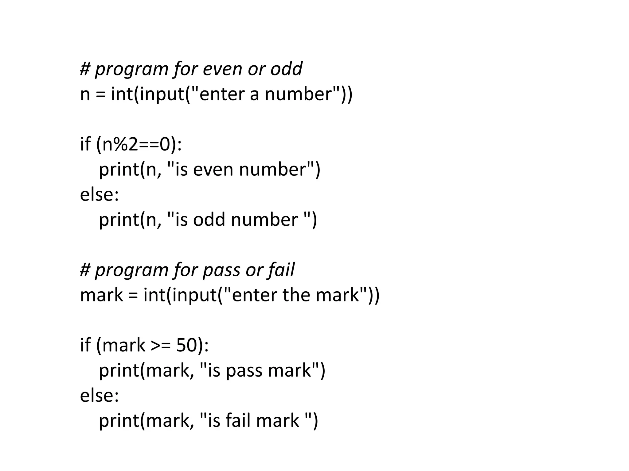 # program for even or odd
n = int(input("enter a number"))
if (n%2==0):
print(n, "is even number")
else:
print(n, "is odd number ")
# program for pass or fail
mark = int(input("enter the mark"))
if (mark >= 50):
print(mark, "is pass mark")
else:
print(mark, "is fail mark ")
 