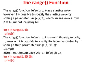 The range() Function
The range() function defaults to 0 as a starting value,
however it is possible to specify the starting value by
adding a parameter: range(2, 6), which means values from
2 to 6 (but not including 6):
for x in range(2, 6):
print(x)
The range() function defaults to increment the sequence by
1, however it is possible to specify the increment value by
adding a third parameter: range(2, 30, 3):
Example
Increment the sequence with 3 (default is 1):
for x in range(2, 30, 3):
print(x)
 