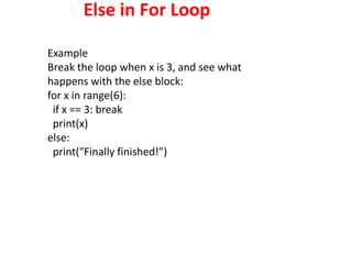 Else in For Loop
Example
Break the loop when x is 3, and see what
happens with the else block:
for x in range(6):
if x == 3: break
print(x)
else:
print("Finally finished!")
 
