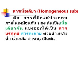 สารเนื้อเดียว (Homogeneous subs
คือ ส า ร ที่มีอ ง ค์ป ร ะ ก อ บ
ภายในเหมือนกัน มองเห็นเป็ นเนื้อ
เดียวกัน แบ่งออกได้เป็ น สาร
บริสุทธิ์ สารละลาย ตัวอย่างเช่น
น้า น้าเกลือ สารหนู เป็ นต้น
 