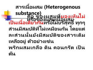 สารเนื้อผสม (Heterogenous
substance)
หรือของผสมเนื้อผสม
คือ ของผสมที่มองเห็นไม่
เป็ นเนื้อเดียวกันหรือไม่บริสุทธิ์ ทุกๆ
ส่วนมีสมบัติที่ไม่เหมือนกัน โดยแต่
ละส่วนนั้นยังมีสมบัติของสารเดิม
เหลืออยู่ ตัวอย่างเช่น
พริกผสมเกลือ ดิน คอนกรีต เป็ น
ต้น
 