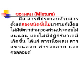 ของผสม (Mixture)
คือ สารที่ประกอบด้วยสาร
ตั้งแต่สองชนิดขึ้นไปมารวมกันโดย
ไม่มีอัตราส่วนของส่วนประกอบไม่
แน่ นอน และไม่มีปฏิกิริยาเคมี
เกิดขึ้น ได้แก่ สารเนื้อผสม สาร
แ ข ว น ล อ ย ส า ร ล ะ ล า ย แ ล ะ
คอลลอยด์
 