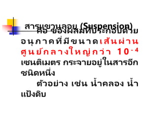สารแขวนลอย (Suspension)
คือ ของผสมที่ประกอบด้วย
อ นุ ภ า ค ที่มีข น า ด เ ส้น ผ่ า น
ศู น ย์ก ล า งใ ห ญ่ ก ว่ า 1 0 - 4
เซนติเมตร กระจายอยู่ในสารอีก
ชนิดหนึ่ง
ตัวอย่าง เช่น น้าคลอง น้า
แป้ งดิบ
 