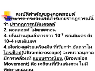 สมบัติสาคัญของคอลลอยด์
1. สามารถ กระเจิงแสงได้ เรียกปรากฏการณ์นี้
ว่า ปรากฎการณ์ทินดอลล์
2. คอลลอยด์ไม่ตกตะกอน
3. เส้นผ่านศูนย์กลางยาว 10-7 เซนติเมตร ถึง
10-4 เซนติเมตร
4.เมื่อส่องดูด้วยเครื่องมือ ที่เรียกว่า อัลตราไม
โครสโคป(Ultramicroscope) จะพบว่าอนุภาค
มีการเคลื่อนที่ แบบบราวเนียน (Brownion
Movement) คือ เคลื่อนที่เป็ นเส้นตรง ไม่มี
 