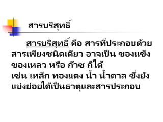 สารบริสุทธิ์
สารบริสุทธิ์คือ สารที่ประกอบด้วย
สารเพียงชนิดเดียว อาจเป็ น ของแข็ง
ของเหลว หรือ ก๊าซ ก็ได้
เช่น เหล็ก ทองแดง น้า น้าตาล ซึ่งยัง
แบ่งย่อยได้เป็ นธาตุและสารประกอบ
 