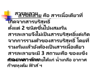 สารละลาย
สารละลาย คือ สารเนื้อเดียวที่
เกิดจากสารบริสุทธิ์
ตั้งแต่ 2 ชนิดขึ้นไปผสมกัน
สารละลายจึงไม่เป็ นสารบริสุทธิ์แต่เกิด
จากการรวมตัวของสารบริสุทธิ์โดยที่
รวมกันแล้วยังต้องเป็ นสารเนื้อเดียว
สารละลายจะมี 3 สถานะคือ ของแข็ง
ของเหลว ก๊าซ
ตัวอย่างสารละลายได้แก่ น้าเกลือ อากาศ
ก๊าซหุงต้ม ฟิ วส์ฯ
 