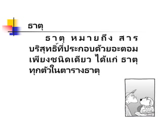ธาตุ
ธ า ตุ ห ม า ย ถึ ง ส า ร
บริสุทธิ์ที่ประกอบด้วยอะตอม
เพียงชนิดเดียว ได้แก่ ธาตุ
ทุกตัวในตารางธาตุ
 