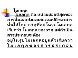 โมเลกุล
โมเลกุล คือ หน่วยย่อยที่สุดของ
สารนั้นและยังคงแสดงสมบัติของสาร
นั้นได้โดย ธาตุที่อยู่ในรูปโมเลกุล
เรียกว่า โมเลกุลของธาตุ แต่ถ้าเป็ น
สารประกอบจะต้อง
อยู่ในรู ปโมเลกุลอยู่แล้วเรียกว่า
โ ม เ ล กุ ล ข อ ง ส า ร ป ร ะ ก อ บ
 