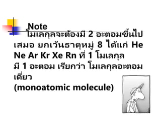 โมเลกุลจะต้องมี 2 อะตอมขึ้นไป
เสมอ ยกเว้นธาตุหมู่ 8 ได้แก่ He
Ne Ar Kr Xe Rn ที่ 1 โมเลกุล
มี 1 อะตอม เรียกว่า โมเลกุลอะตอม
เดี่ยว
(monoatomic molecule)
Note
 