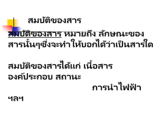 สมบัติของสาร หมายถึง ลักษณะของ
สารนั้นๆซึ่งจะทาให้บอกได้ว่าเป็ นสารใด
สมบัติของสารได้แก่ เนื้อสาร
องค์ประกอบ สถานะ
การนาไฟฟ
้ า
ฯลฯ
สมบัติของสาร
 