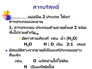 สารบริสุทธิ์
แบ่งเป็ น 2 ประเภท ได้แก่
สารประกอบและธาตุ
1. สารประกอบ ประกอบด้วยธาตุตั้งแต่ 2 ชนิด
ขึ้นไปรวมตัวกัน
 อัตราส่วนที่คงที่ เช่น น้า (H2O)
H2O H : O เป็ น 2:1 เสมอ
 มีสมบัติต่างจากธาตุที่เป็ นองค์ประกอบอย่าง
สิ้นเชิง
เช่น O แก๊สช่วยให้ไฟติด
H เป็ นแก๊สติดไฟ
 