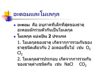 อะตอมและโมเลกุล
 อะตอม คือ อนุภาคที่เล็กที่สุดของธาตุ
อะตอมมักรวมตัวกันเป็นโมเลกุล
 โมเลกุล แบ่งเป็ น 2 ประเภท
1. โมเลกุลของธาตุ เกิดจากการรวมกันของ
ธาตุชนิดเดียวกัน 2 อะตอมขึ้นไป เช่น O2
Cl2
2. โมเลกุลสารประกอบ เกิดจากการรวมกัน
ของธาตุต่างชนิดกัน เช่น NaCl CO2
 