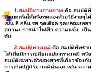 ได้แก่
1.สมบัติทางกายภาพ คือ สมบัติที่
สังเกตเห็นได้หรือทดลองด้วยวิธีง่ายๆได้
เช่น สี กลิ่น รส จุดเดือด จุดหลอมเหลว
สถานะ การนาไฟฟ
้ า ความแข็ง เป็ น
ต้น
2.สมบัติทางเคมี คือ สมบัติที่ทราบ
ได้เมื่อมีการเปลี่ยนแปลงทางเคมี หรือ
สมบัติเฉพาะตัวของสารที่เกี่ยวข้องกับ
การเกิดปฏิกิริยาเคมีนั่นเอง เช่น ความ
 