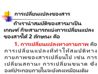 การเปลี่ยนแปลงของสาร
ถ้าเรานาสมบัติของสารมาเป็ น
เกณฑ์ก็จะสามารถแบ่งการเปลี่ยนแปลง
ของสารได้ 2 ลักษณะ คือ
1. การเปลี่ยนแปลงทางกายภาพ คือ
การเปลี่ยนแปลงที่ทาให้สมบัติทาง
กายภาพของสารเปลี่ยนไป เช่น การ
เปลี่ยนสถานะ การเปลี่ยนขนาด ซึ่ง
องค์ประกอบภายในจะยังคงเหมือนเดิม
 
