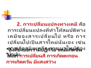 2. การเปลี่ยนแปลงทางเคมี คือ
การเปลี่ยนแปลงที่ทาให้สมบัติทาง
เคมีของสารเปลี่ยนไป หรือ การ
เปลี่ยนไปเป็ นสารใหม่นั่นเอง เช่น
การเกิดสนิมเหล็ก การเผาไหม้ของ
น้ามัน
*สิ่งที่บ่งบอกว่ามีปฏิกิริยาเคมีเกิดขึ้น
ได้แก่ การเปลี่ยนสี การเกิดตะกอน
การเกิดควัน มีแสงสว่าง
 