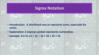 Sigma Notation
• Introduction: A shorthand way to represent sums, especially for
series.
• Explanation: Σ (sigma) symbol represents summation.
• Example: Σn=15 n2 = 12 + 22 + 32 + 42 + 52
 