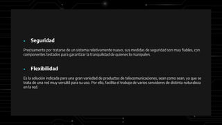 ● Seguridad
Precisamente por tratarse de un sistema relativamente nuevo, sus medidas de seguridad son muy fiables, con
componentes testados para garantizar la tranquilidad de quienes lo manipulen.
● Flexibilidad
Es la solución indicada para una gran variedad de productos de telecomunicaciones, sean como sean, ya que se
trata de una red muy versátil para su uso. Por ello, facilita el trabajo de varios servidores de distinta naturaleza
en la red.
 