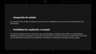 ● Integración de señales
La conexión de las señales se integra en una misma red, valiéndose así de una sola vía de distribución de la
información.
● Posibilidad de ampliación o traslado
Uno de los hándicaps de otros sistemas es que necesita labores complejas para ampliar sus capacidades o
trasladarlo de lugar si la empresa se muda de sede, poniendo en riesgo, en ocasiones, la información contenida;
con el cableado estructurado, las ampliaciones y traslados se realizan de forma ágil, sencilla y segura.
 
