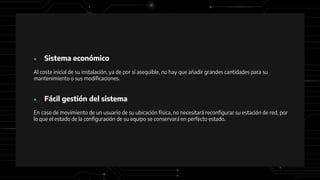 ● Sistema económico
Al coste inicial de su instalación, ya de por sí asequible, no hay que añadir grandes cantidades para su
mantenimiento o sus modificaciones.
● Fácil gestión del sistema
En caso de movimiento de un usuario de su ubicación física, no necesitará reconfigurar su estación de red, por
lo que el estado de la configuración de su equipo se conservará en perfecto estado.
 