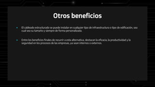 Otros beneficios
● El cableado estructurado se puede instalar en cualquier tipo de infraestructura o tipo de edificación, sea
cual sea su tamaño y siempre de forma personalizada.
● Entre los beneficios finales de recurrir a esta alternativa, destacan la eficacia, la productividad y la
seguridad en los procesos de las empresas, ya sean internos o externos.
 