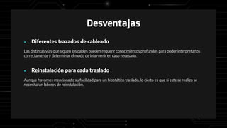 Desventajas
● Diferentes trazados de cableado
Las distintas vías que siguen los cables pueden requerir conocimientos profundos para poder interpretarlos
correctamente y determinar el modo de intervenir en caso necesario.
● Reinstalación para cada traslado
Aunque hayamos mencionado su facilidad para un hipotético traslado, lo cierto es que si este se realiza se
necesitarán labores de reinstalación.
 