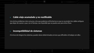 ● Cable viejo acumulado y no reutilizable
Uno de los problemas más comunes a los que podemos enfrentarnos es que se acumulen los cables antiguos
que dejan de usarse y que, con el tiempo, sea imposible que se pueda usar para otros fines.
● Incompatibilidad de sistemas
A la hora de integrar los sistemas, pueden darse determinados errores que dificulten el trabajo con ellos
 