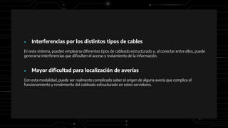 ● Interferencias por los distintos tipos de cables
En este sistema, pueden emplearse diferentes tipos de cableado estructurado y, al conectar entre ellos, puede
generarse interferencias que dificulten el acceso y tratamiento de la información.
● Mayor dificultad para localización de averías
Con esta modalidad, puede ser realmente complicado saber el origen de alguna avería que complica el
funcionamiento y rendimiento del cableado estructurado en estos servidores.
 