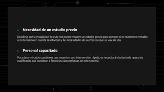 ● Necesidad de un estudio previo
Decidirse por la instalación de esta red puede requerir un estudio previo para conocer si es realmente rentable
o no teniendo en cuenta la actividad y las necesidades de la empresa que se vale de ella.
● Personal capacitado
Para determinadas cuestiones que necesiten una intervención rápida, se necesitará el criterio de operarios
cualificados que conozcan a fondo las características de este sistema.
 