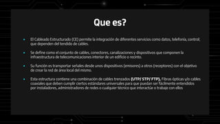 Que es?
● El Cableado Estructurado (CE) permite la integración de diferentes servicios como datos, telefonía, control;
que dependen del tendido de cables.
● Se define como el conjunto de cables, conectores, canalizaciones y dispositivos que componen la
infraestructura de telecomunicaciones interior de un edificio o recinto.
● Su función es transportar señales desde unos dispositivos (emisores) a otros (receptores) con el objetivo
de crear la red de área local del mismo.
● Esta estructura contiene una combinación de cables trenzados (UTP/ STP/ FTP), Fibras ópticas y/o cables
coaxiales que deben cumplir ciertos estándares universales para que puedan ser fácilmente entendidos
por instaladores, administradores de redes o cualquier técnico que interactúe o trabaje con ellos
 