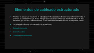 Elementos de cableado estructurado
● A la hora de realizar una instalación de cableado estructurado se debe de tener en cuenta los elementos a
conectar, las características y el diseño del lugar en el que se va a instalar y el crecimiento futuro de dicha
instalación, por lo que la cantidad de cables a colocar ha de satisfacer necesidades de ampliación futuras.
● Los principales elementos del cableado estructurado son:
● Cableado horizontal
● Cableado vertical
● Cuarto de comunicaciones
 